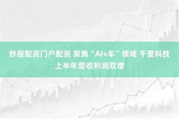 炒股配资门户配资 聚焦“AI+车”领域 千里科技上半年营收利润双增
