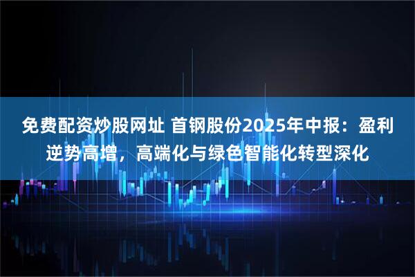 免费配资炒股网址 首钢股份2025年中报：盈利逆势高增，高端化与绿色智能化转型深化