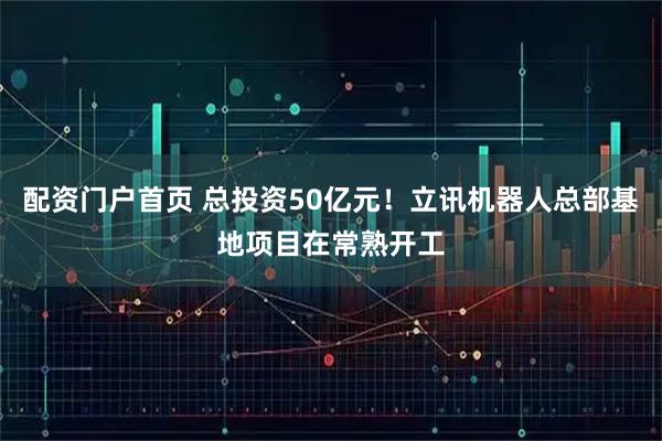 配资门户首页 总投资50亿元！立讯机器人总部基地项目在常熟开工