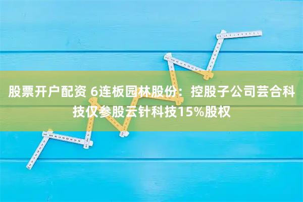股票开户配资 6连板园林股份：控股子公司芸合科技仅参股云针科技15%股权