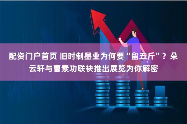 配资门户首页 旧时制墨业为何要“留五斤”？朵云轩与曹素功联袂推出展览为你解密