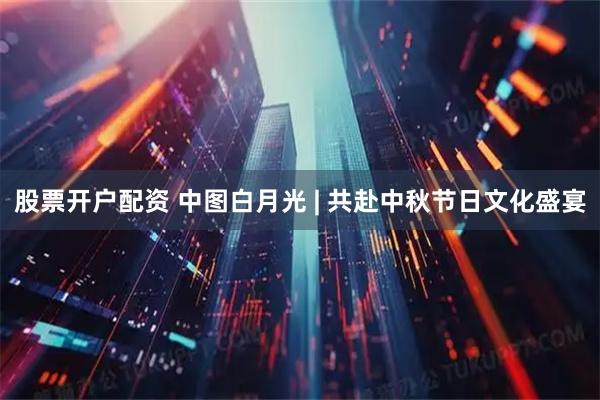 股票开户配资 中图白月光 | 共赴中秋节日文化盛宴