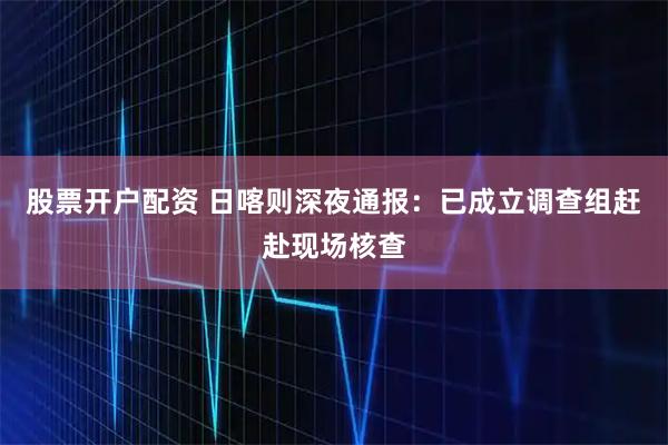 股票开户配资 日喀则深夜通报：已成立调查组赶赴现场核查