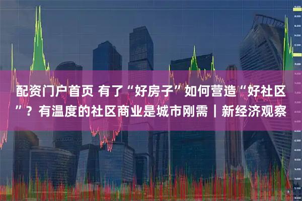 配资门户首页 有了“好房子”如何营造“好社区”？有温度的社区商业是城市刚需｜新经济观察