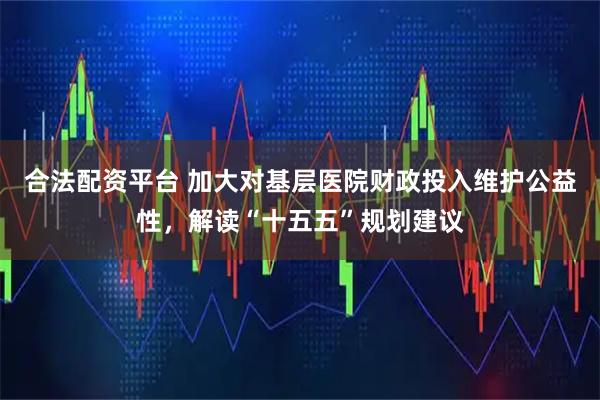合法配资平台 加大对基层医院财政投入维护公益性，解读“十五五”规划建议