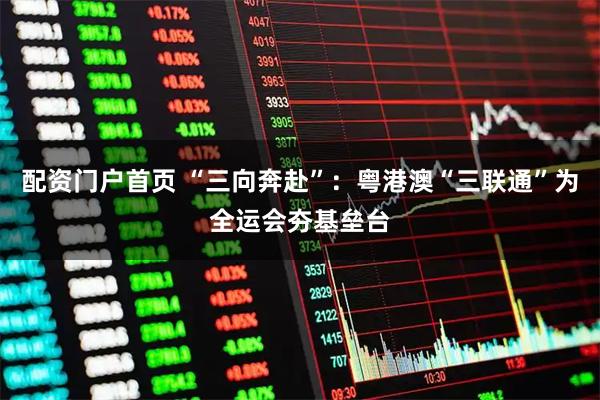 配资门户首页 “三向奔赴”：粤港澳“三联通”为全运会夯基垒台