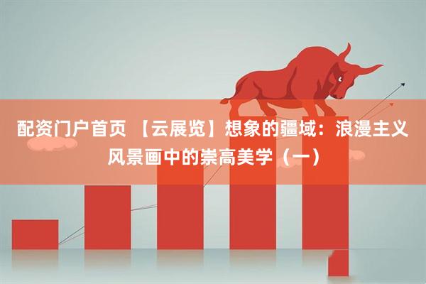 配资门户首页 【云展览】想象的疆域：浪漫主义风景画中的崇高美学（一）