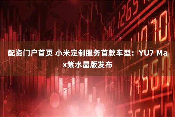 配资门户首页 小米定制服务首款车型：YU7 Max紫水晶版发布