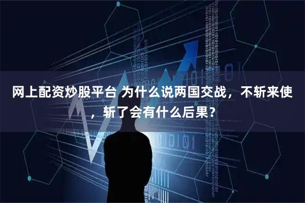 网上配资炒股平台 为什么说两国交战，不斩来使，斩了会有什么后果？