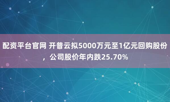 配资平台官网 开普云拟5000万元至1亿元回购股份，公司股价年内跌25.70%