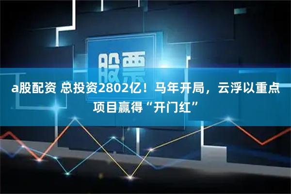 a股配资 总投资2802亿！马年开局，云浮以重点项目赢得“开门红”