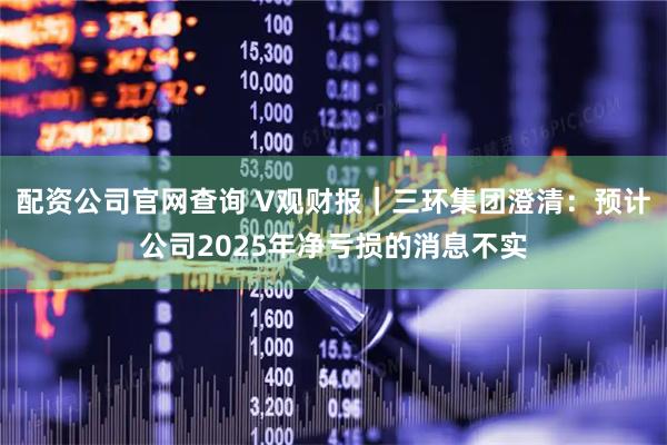 配资公司官网查询 V观财报｜三环集团澄清：预计公司2025年净亏损的消息不实