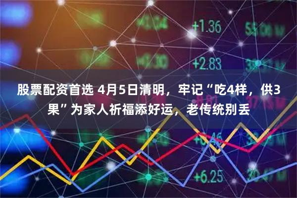 股票配资首选 4月5日清明，牢记“吃4样，供3果”为家人祈福添好运，老传统别丢