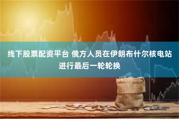 线下股票配资平台 俄方人员在伊朗布什尔核电站进行最后一轮轮换