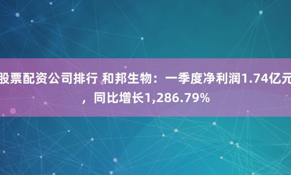 股票配资公司排行 和邦生物：一季度净利润1.74亿元，同比增长1,286.79%